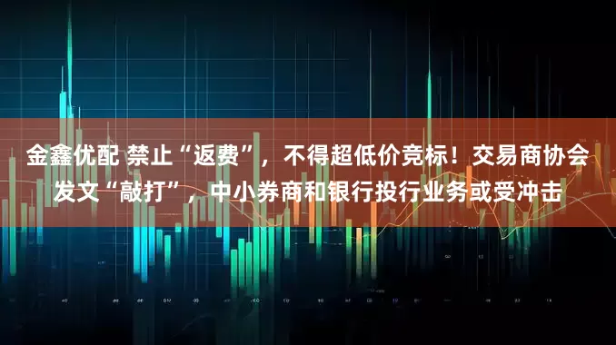 金鑫优配 禁止“返费”，不得超低价竞标！交易商协会发文“敲打”，中小券商和银行投行业务或受冲击