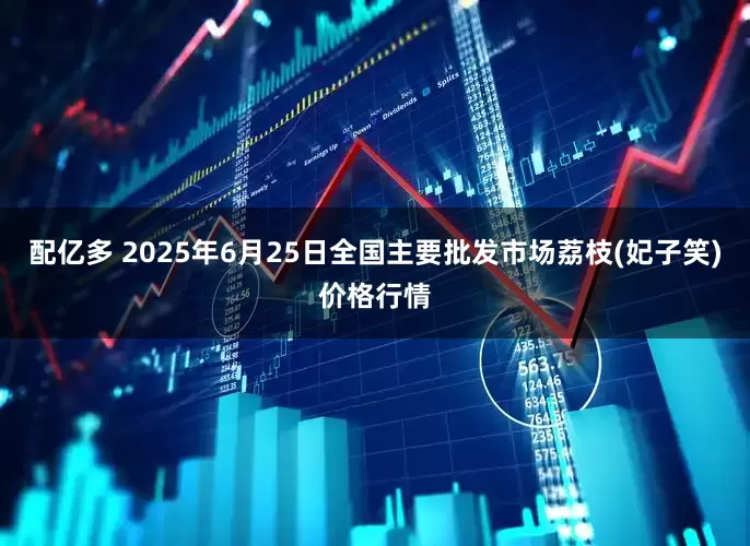 配亿多 2025年6月25日全国主要批发市场荔枝(妃子笑)价格行情