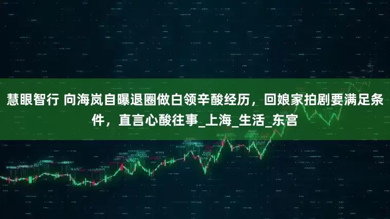 慧眼智行 向海岚自曝退圈做白领辛酸经历，回娘家拍剧要满足条件，直言心酸往事_上海_生活_东宫