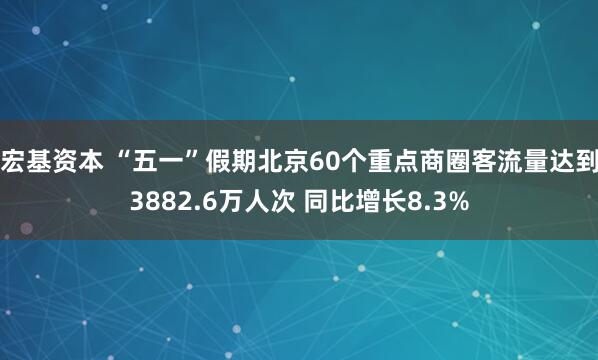 宏基资本 “五一”假期北京60个重点商圈客流量达到3882.6万人次 同比增长8.3%