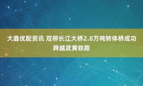 大鑫优配资讯 双柳长江大桥2.8万吨转体桥成功跨越武黄铁路