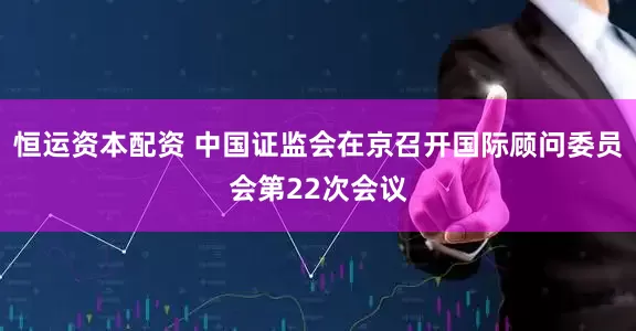 恒运资本配资 中国证监会在京召开国际顾问委员会第22次会议