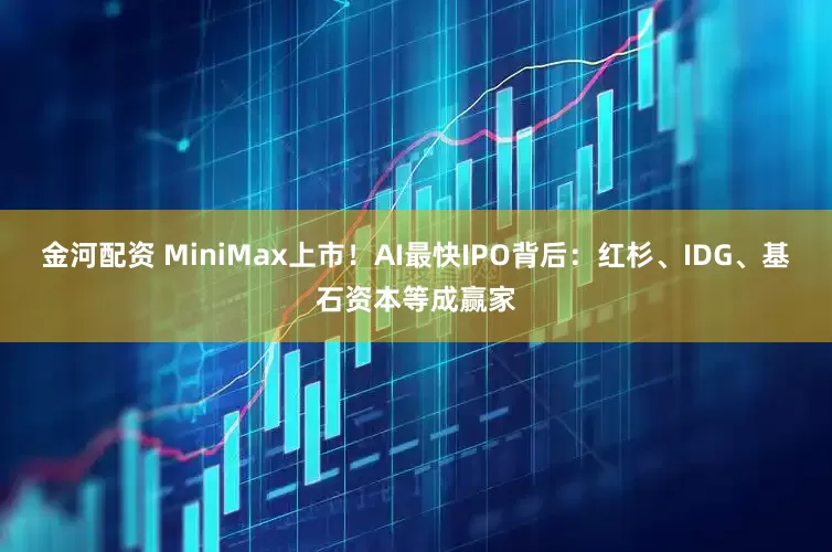 金河配资 MiniMax上市！AI最快IPO背后：红杉、IDG、基石资本等成赢家