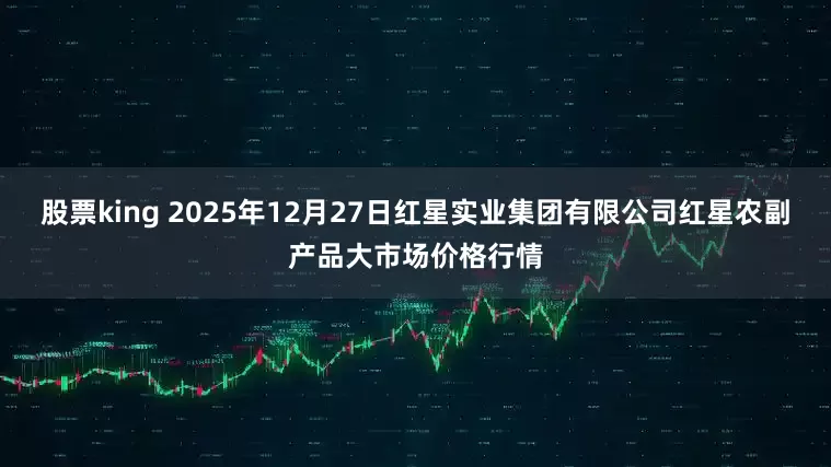 股票king 2025年12月27日红星实业集团有限公司红星农副产品大市场价格行情