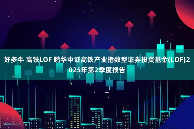 好多牛 高铁LOF 鹏华中证高铁产业指数型证券投资基金(LOF)2025年第2季度报告